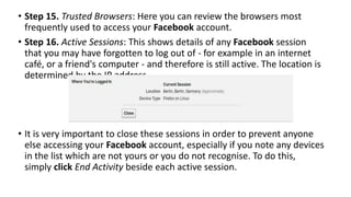 • Step 15. Trusted Browsers: Here you can review the browsers most
frequently used to access your Facebook account.
• Step 16. Active Sessions: This shows details of any Facebook session
that you may have forgotten to log out of - for example in an internet
café, or a friend's computer - and therefore is still active. The location is
determined by the IP address.
• It is very important to close these sessions in order to prevent anyone
else accessing your Facebook account, especially if you note any devices
in the list which are not yours or you do not recognise. To do this,
simply click End Activity beside each active session.
 
