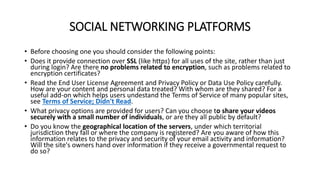 SOCIAL NETWORKING PLATFORMS
• Before choosing one you should consider the following points:
• Does it provide connection over SSL (like https) for all uses of the site, rather than just
during login? Are there no problems related to encryption, such as problems related to
encryption certificates?
• Read the End User License Agreement and Privacy Policy or Data Use Policy carefully.
How are your content and personal data treated? With whom are they shared? For a
useful add-on which helps users undestand the Terms of Service of many popular sites,
see Terms of Service; Didn't Read.
• What privacy options are provided for users? Can you choose to share your videos
securely with a small number of individuals, or are they all public by default?
• Do you know the geographical location of the servers, under which territorial
jurisdiction they fall or where the company is registered? Are you aware of how this
information relates to the privacy and security of your email activity and information?
Will the site's owners hand over information if they receive a governmental request to
do so?
 