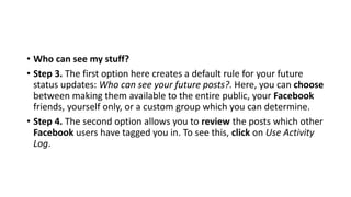 • Who can see my stuff?
• Step 3. The first option here creates a default rule for your future
status updates: Who can see your future posts?. Here, you can choose
between making them available to the entire public, your Facebook
friends, yourself only, or a custom group which you can determine.
• Step 4. The second option allows you to review the posts which other
Facebook users have tagged you in. To see this, click on Use Activity
Log.
 