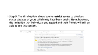 • Step 5. The thrid option allows you to restrict access to previous
status updates of yours which may have been public. Note, however,
the limitation that individuals you tagged and their friends will still be
able to see this content.
 