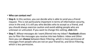 • Who can contact me?
• Step 6. In this section, you can decide who is able to send you a friend
request. This is not particularly important in terms of information security,
since in the end, it is still you who decides who to accept as a friend, and
you should always exercise caution and avoid adding people who are
unknown or untrusted. If you want to change this setting, click Edit.
• Step 7. Whose messages do I want filtered into my inbox?: Facebook allows
you to filter the messages you receive into two folders: Inbox and Other.
Here you can choose between Basic Filtering, which is more permissive of
messages from people who are not on your friend list, and Strict Filtering,
which is less permissive.
 
