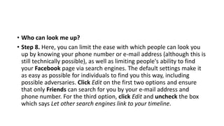 • Who can look me up?
• Step 8. Here, you can limit the ease with which people can look you
up by knowing your phone number or e-mail address (although this is
still technically possible), as well as limiting people's ability to find
your Facebook page via search engines. The default settings make it
as easy as possible for individuals to find you this way, including
possible adversaries. Click Edit on the first two options and ensure
that only Friends can search for you by your e-mail address and
phone number. For the third option, click Edit and uncheck the box
which says Let other search engines link to your timeline.
 