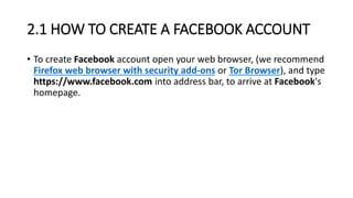 2.1 HOW TO CREATE A FACEBOOK ACCOUNT
• To create Facebook account open your web browser, (we recommend
Firefox web browser with security add-ons or Tor Browser), and type
https://www.facebook.com into address bar, to arrive at Facebook's
homepage.
 