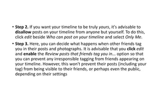 • Step 2. If you want your timeline to be truly yours, it's advisable to
disallow posts on your timeline from anyone but yourself. To do this,
click edit beside Who can post on your timeline and select Only Me.
• Step 3. Here, you can decide what happens when other friends tag
you in their posts and photographs. It is advisable that you click edit
and enable the Review posts that friends tag you in... option so that
you can prevent any irresponsible tagging from friends appearing on
your timeline. However, this won't prevent their posts (including your
tag) from being visible to their friends, or perhaps even the public,
depending on their settings
 
