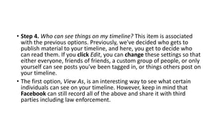 • Step 4. Who can see things on my timeline? This item is associated
with the previous options. Previously, we've decided who gets to
publish material to your timeline, and here, you get to decide who
can read them. If you click Edit, you can change these settings so that
either everyone, friends of friends, a custom group of people, or only
yourself can see posts you've been tagged in, or things others post on
your timeline.
• The first option, View As, is an interesting way to see what certain
individuals can see on your timeline. However, keep in mind that
Facebook can still record all of the above and share it with third
parties including law enforcement.
 