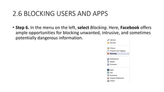 2.6 BLOCKING USERS AND APPS
• Step 6. In the menu on the left, select Blocking. Here, Facebook offers
ample opportunities for blocking unwanted, intrusive, and sometimes
potentially dangerous information.
 