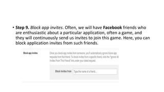 • Step 9. Block app invites. Often, we will have Facebook friends who
are enthusiastic about a particular application, often a game, and
they will continuously send us invites to join this game. Here, you can
block application invites from such friends.
 