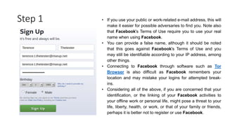 Step 1 • If you use your public or work-related e-mail address, this will
make it easier for possible adversaries to find you. Note also
that Facebook's Terms of Use require you to use your real
name when using Facebook.
• You can provide a false name, although it should be noted
that this goes against Facebook's Terms of Use and you
may still be identifiable according to your IP address, among
other things.
• Connecting to Facebook through software such as Tor
Browser is also difficult as Facebook remembers your
location and may mistake your logins for attempted break-
ins.
• Considering all of the above, if you are concerned that your
identification, or the linking of your Facebook activities to
your offline work or personal life, might pose a threat to your
life, liberty, health, or work, or that of your family or friends,
perhaps it is better not to register or use Facebook.
 