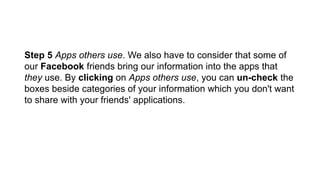 Step 5 Apps others use. We also have to consider that some of
our Facebook friends bring our information into the apps that
they use. By clicking on Apps others use, you can un-check the
boxes beside categories of your information which you don't want
to share with your friends' applications.
 
