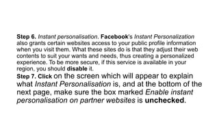Step 6. Instant personalisation. Facebook's Instant Personalization
also grants certain websites access to your public profile information
when you visit them. What these sites do is that they adjust their web
contents to suit your wants and needs, thus creating a personalized
experience. To be more secure, if this service is available in your
region, you should disable it.
Step 7. Click on the screen which will appear to explain
what Instant Personalisation is, and at the bottom of the
next page, make sure the box marked Enable instant
personalisation on partner websites is unchecked.
 