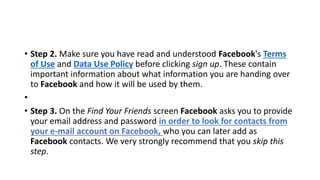 • Step 2. Make sure you have read and understood Facebook's Terms
of Use and Data Use Policy before clicking sign up. These contain
important information about what information you are handing over
to Facebook and how it will be used by them.
•
• Step 3. On the Find Your Friends screen Facebook asks you to provide
your email address and password in order to look for contacts from
your e-mail account on Facebook, who you can later add as
Facebook contacts. We very strongly recommend that you skip this
step.
 