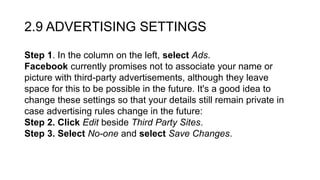 2.9 ADVERTISING SETTINGS
Step 1. In the column on the left, select Ads.
Facebook currently promises not to associate your name or
picture with third-party advertisements, although they leave
space for this to be possible in the future. It's a good idea to
change these settings so that your details still remain private in
case advertising rules change in the future:
Step 2. Click Edit beside Third Party Sites.
Step 3. Select No-one and select Save Changes.
 