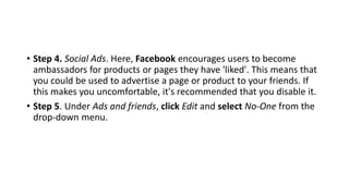 • Step 4. Social Ads. Here, Facebook encourages users to become
ambassadors for products or pages they have 'liked'. This means that
you could be used to advertise a page or product to your friends. If
this makes you uncomfortable, it's recommended that you disable it.
• Step 5. Under Ads and friends, click Edit and select No-One from the
drop-down menu.
 