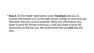 • Step 4. On the Profile Information screen Facebook asks you to
provide information such as the High school, College or University you
attended, and your current Employer. While this information may
make it easier for friends to find you, it will also make it easier for
adversaries to find you too. We recommend that you click skip this
step.
 