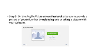 • Step 5. On the Profile Picture screen Facebook asks you to provide a
picture of yourself, either by uploading one or taking a picture with
your webcam.
 