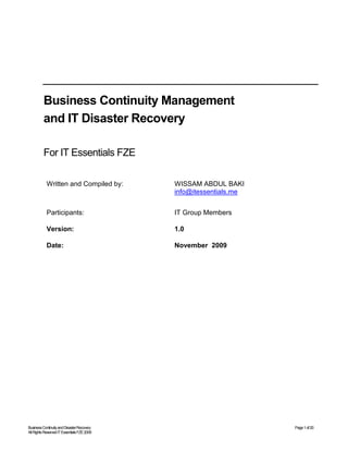BusinessContinuityandDisasterRecovery Page1of20
AllRightsReservedITEssentialsFZE2009
Business Continuity Management
and IT Disaster Recovery
For IT Essentials FZE
Written and Compiled by: WISSAM ABDUL BAKI
info@itessentials.me
Participants: IT Group Members
Version: 1.0
Date: November 2009
 