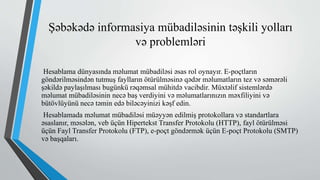 Şəbəkədə informasiya mübadiləsinin təşkili yolları
və problemləri
Hesablama dünyasında məlumat mübadiləsi əsas rol oynayır. E-poçtların
göndərilməsindən tutmuş faylların ötürülməsinə qədər məlumatların tez və səmərəli
şəkildə paylaşılması bugünkü rəqəmsal mühitdə vacibdir. Müxtəlif sistemlərdə
məlumat mübadiləsinin necə baş verdiyini və məlumatlarınızın məxfiliyini və
bütövlüyünü necə təmin edə biləcəyinizi kəşf edin.
Hesablamada məlumat mübadiləsi müəyyən edilmiş protokollara və standartlara
əsaslanır, məsələn, veb üçün Hipertekst Transfer Protokolu (HTTP), fayl ötürülməsi
üçün Fayl Transfer Protokolu (FTP), e-poçt göndərmək üçün E-poçt Protokolu (SMTP)
və başqaları.
 