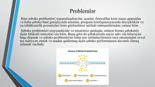 Problemlər
Bəzi şəbəkə problemləri marşrutlaşdırıcılar, açarlar, firewalllar kimi nasaz aparatdan
və hətta şəbəkə bant genişliyində artımlar, proqram konfiqurasiyasında dəyişikliklər və
ya təhlükəsizlik pozuntuları kimi gözlənilməz istifadə nümunələrindən yarana bilər.
Şəbəkə problemləri məyusedicidir və nəzarətsiz qaldıqda, onların biznes şəbəkəniz
üçün fəlakətli nəticələri ola bilər. Buna görə də şəbəkənizdə nəyin səhv ola biləcəyini
başa düşmək və şəbəkə problemlərini hətta son istifadəçilərinizə təsir etməmişdən əvvəl
tez müəyyən etmək və aradan qaldırmaq üçün şəbəkə performansını davamlı olaraq
izləmək vacibdir.
 