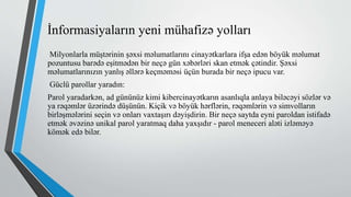 İnformasiyaların yeni mühafizə yolları
Milyonlarla müştərinin şəxsi məlumatlarını cinayətkarlara ifşa edən böyük məlumat
pozuntusu barədə eşitmədən bir neçə gün xəbərləri skan etmək çətindir. Şəxsi
məlumatlarınızın yanlış əllərə keçməməsi üçün burada bir neçə ipucu var.
Güclü parollar yaradın:
Parol yaradarkən, ad gününüz kimi kibercinayətkarın asanlıqla anlaya biləcəyi sözlər və
ya rəqəmlər üzərində düşünün. Kiçik və böyük hərflərin, rəqəmlərin və simvolların
birləşmələrini seçin və onları vaxtaşırı dəyişdirin. Bir neçə saytda eyni paroldan istifadə
etmək əvəzinə unikal parol yaratmaq daha yaxşıdır - parol meneceri aləti izləməyə
kömək edə bilər.
 