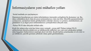 İnformasiyaların yeni mühafizə yolları
Sosial mediada çox paylaşmayın:
Hamımızın həyatlarının çox intim təfərrüatlarını internetdə yerləşdirən bir dostumuz var. Bu,
təkcə zəhlətökən deyil, həm də şəxsi məlumatlarınızı riskə ata bilər. Məxfilik parametrlərinizi
yoxlayın ki, yazılarınızı kimin gördüyündən xəbərdar olasınız və yerinizi, məmləkətinizi, ad
gününüzü və ya digər şəxsi məlumatlarınızı yerləşdirərkən ehtiyatlı olun.
Pulsuz Wi-Fi-dan ehtiyatla istifadə edin:
Kiçik bir onlayn alış-veriş heç kimə zərər vermədi...yoxsa etdi? Pulsuz ictimai Wi-Fi
şəbəkələrinin əksəriyyətində çox az təhlükəsizlik tədbirləri var, yəni eyni şəbəkədən istifadə
edən başqaları fəaliyyətinizə asanlıqla daxil ola bilər. Kredit kartını çıxarmazdan əvvəl evdə və
ya təhlükəsiz, parolla qorunan şəbəkədə olana qədər gözləməlisiniz.
 