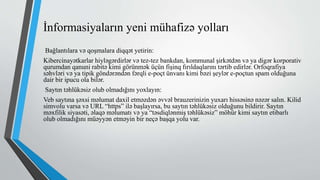 İnformasiyaların yeni mühafizə yolları
Bağlantılara və qoşmalara diqqət yetirin:
Kibercinayətkarlar hiyləgərdirlər və tez-tez bankdan, kommunal şirkətdən və ya digər korporativ
qurumdan qanuni rabitə kimi görünmək üçün fişinq fırıldaqlarını tərtib edirlər. Orfoqrafiya
səhvləri və ya tipik göndərəndən fərqli e-poçt ünvanı kimi bəzi şeylər e-poçtun spam olduğuna
dair bir ipucu ola bilər.
Saytın təhlükəsiz olub olmadığını yoxlayın:
Veb saytına şəxsi məlumat daxil etməzdən əvvəl brauzerinizin yuxarı hissəsinə nəzər salın. Kilid
simvolu varsa və URL “https” ilə başlayırsa, bu saytın təhlükəsiz olduğunu bildirir. Saytın
məxfilik siyasəti, əlaqə məlumatı və ya “təsdiqlənmiş təhlükəsiz” möhür kimi saytın etibarlı
olub olmadığını müəyyən etməyin bir neçə başqa yolu var.
 