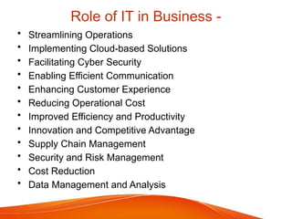 Role of IT in Business -
• Streamlining Operations
• Implementing Cloud-based Solutions
• Facilitating Cyber Security
• Enabling Efficient Communication
• Enhancing Customer Experience
• Reducing Operational Cost
• Improved Efficiency and Productivity
• Innovation and Competitive Advantage
• Supply Chain Management
• Security and Risk Management
• Cost Reduction
• Data Management and Analysis
 