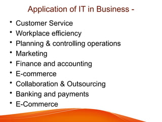 Application of IT in Business -
• Customer Service
• Workplace efficiency
• Planning & controlling operations
• Marketing
• Finance and accounting
• E-commerce
• Collaboration & Outsourcing
• Banking and payments
• E-Commerce
 