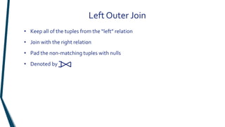 • Keep all of the tuples from the “left” relation
• Join with the right relation
• Pad the non-matching tuples with nulls
• Denoted by
Left Outer Join
 