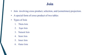 Join
• Join involving cross product, selection, and (sometimes) projection.
• A special form of cross product of two tables
• Types of Join
1. Theta Join
2. Equi Join
3. Natural Join
4. Semi Join
5. Inner Join
6. Outer Join
 
