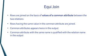 Equi Join
• Rows are joined on the basis of values of a common attribute between the
two relations
• Rows having the same value in the common attribute are joined.
• Common attributes appears twice in the output
• Common attribute with the same name is qualified with the relation name
in the output
 