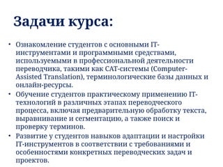 Задачи курса:
• Ознакомление студентов с основными IT-
инструментами и программными средствами,
используемыми в профессиональной деятельности
переводчика, такими как CAT-системы (Computer-
Assisted Translation), терминологические базы данных и
онлайн-ресурсы.
• Обучение студентов практическому применению IT-
технологий в различных этапах переводческого
процесса, включая предварительную обработку текста,
выравнивание и сегментацию, а также поиск и
проверку терминов.
• Развитие у студентов навыков адаптации и настройки
IT-инструментов в соответствии с требованиями и
особенностями конкретных переводческих задач и
проектов.
 
