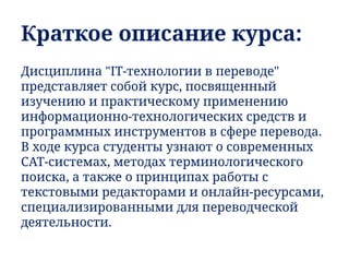 Краткое описание курса:
Дисциплина "IT-технологии в переводе"
представляет собой курс, посвященный
изучению и практическому применению
информационно-технологических средств и
программных инструментов в сфере перевода.
В ходе курса студенты узнают о современных
CAT-системах, методах терминологического
поиска, а также о принципах работы с
текстовыми редакторами и онлайн-ресурсами,
специализированными для переводческой
деятельности.
 