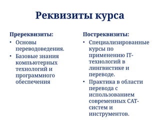 Реквизиты курса
Пререквизиты:
• Основы
переводоведения.
• Базовые знания
компьютерных
технологий и
программного
обеспечения
Постреквизиты:
• Специализированные
курсы по
применению IT-
технологий в
лингвистике и
переводе.
• Практика в области
перевода с
использованием
современных CAT-
систем и
инструментов.
 