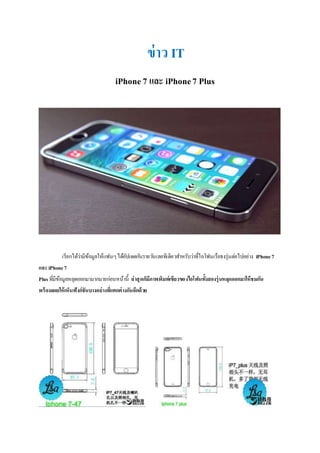 ข่าว IT
iPhone7 และ iPhone7 Plus
เรียกได้ว่ามีข้อมูลให้แฟนๆได้อัปเดตกันรายวันเลยทีเดียวสาหรับว่าที่ไอโฟนเรือธงรุ่นต่อไปอย่าง iPhone7
และiPhone7
Plus ที่มีข้อมูลหลุดออกมามากมายก่อนหน้านี้ ล่าสุดก็มีภาพพิมพ์เขียวของไอโฟนทั้งสองรุ่นหลุดออกมาให้ชมกัน
พร้อมเผยให้เห็นฟังก์ชันบางอย่างที่แตกต่างกันอีกด้วย
 