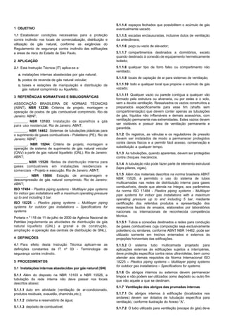 1 OBJETIVO
1.1 Estabelecer condições necessárias para a proteção
contra incêndio nos locais de comercialização, distribuição e
utilização de gás natural, conforme as exigências do
Regulamento de segurança contra incêndio das edificações
e áreas de risco do Estado de São Paulo.
2 APLICAÇÃO
2.1 Esta Instrução Técnica (IT) aplica-se a:
a. instalações internas abastecidas por gás natural;
b. postos de revenda de gás natural veicular;
c. bases e estações de manipulação e distribuição de
gás natural comprimido ou liquefeito.
3 REFERÊNCIAS NORMATIVAS E BIBLIOGRÁFICAS
ASSOCIAÇÃO BRASILEIRA DE NORMAS TÉCNICAS
(ABNT). NBR 12236: Critérios de projeto, montagem e
operação de postos de gás combustível comprimido. Rio de
Janeiro: ABNT;
_______. NBR 13103: Instalação de aparelhos a gás
para uso residencial. Rio de Janeiro: ABNT;
_______. NBR 14462: Sistemas de tubulações plásticas para
o suprimento de gases combustíveis - Polietileno (PE). Rio de
Janeiro: ABNT;
_______. NBR 15244: Critério de projeto, montagem e
operação de sistema de suprimento de gás natural veicular
(GNV) a partir de gás natural liquefeito (GNL). Rio de Janeiro:
ABNT;
_______. NBR 15526: Redes de distribuição interna para
gases combustíveis em instalações residenciais e
comerciais - Projeto e execução. Rio de Janeiro: ABNT;
_______. NBR 15600: Estação de armazenagem e
descompressão de gás natural comprimido. Rio de Janeiro:
ABNT;
ISO 17484 - Plastics piping systems - Multilayer pipe systems
for indoor gas installations with a maximum operating pressure
up to and including 5 bar.
ISO 18225 – Plastics piping systems – Multilayer piping
systems for outdoor gas installations – Specifications for
systems
Portaria nº 118 de 11 de julho de 2000 da Agência Nacional de
Petróleo (regulamenta as atividades de distribuição de gás
natural liquefeito (GNL) a granel e de construção,
ampliação e operação das centrais de distribuição de GNL).
4 DEFINIÇÕES
4.1 Para efeito desta Instrução Técnica aplicam-se as
definições constantes da IT nº 03 - Terminologia de
segurança contra incêndio.
5 PROCEDIMENTOS
5.1 Instalações internas abastecidas por gás natural (GN)
5.1.1 Além do disposto na NBR 13103 e NBR 15526, a
tubulação da rede interna não deve passar nos locais
descritos abaixo:
5.1.1.1 duto em atividade (ventilação de ar-condicionado,
produtos residuais, exaustão, chaminés,etc.);
5.1.1.2 cisterna e reservatório de água;
5.1.1.3 depósito de combustível;
5.1.1.4 espaços fechados que possibilitem o acúmulo de gás
eventualmente vazado
5.1.1.5 escadas enclausuradas, inclusive dutos de ventilação
da antecâmara;
5.1.1.6 poço ou vazio de elevador;
5.1.1.7 compartimentos destinados a dormitórios, exceto
quando destinado à conexão de equipamento hermeticamente
isolado;
5.1.1.8 qualquer tipo de forro falso ou compartimento não
ventilado;
5.1.1.9 locais de captação de ar para sistemas de ventilação;
5.1.1.10 todo e qualquer local que propicie o acúmulo de gás
vazado;
5.1.1.11 Qualquer vazio ou parede contígua a qualquer vão
formado pela estrutura ou alvenaria, ou por estas e o solo,
sem a devida ventilação. Ressalvados os vazios construídos e
preparados especificamente para esse fim (shafts sem
compartimentação) que devem conter apenas as tubulações
de gás, líquidos não inflamáveis e demais acessórios, com
ventilação permanente nas extremidades. Estes vazios devem
ser visitáveis e possuir área de ventilação permanente e
garantida.
5.1.2 Os registros, as válvulas e os reguladores de pressão
devem ser instalados de modo a permanecer protegidos
contra danos físicos e a permitir fácil acesso, conservação e
substituição a qualquer tempo.
5.1.3 As tubulações, quando aparentes, devem ser protegidas
contra choques mecânicos.
5.1.4 A tubulação não pode fazer parte de elemento estrutural
(lajes pilares, vigas).
5.1.5 Além dos materiais descritos na norma brasileira ABNT
NBR 15526, é permitido o uso do sistema de tubos
multicamadas nas redes de distribuição interna para gases
combustíveis, desde que atenda na íntegra, aos parâmetros
da norma ISO 17484 - Plastics piping systems - Multilayer
pipe systems for indoor gas installations with a maximum
operating pressure up to and including 5 bar, mediante
certificação dos referidos produtos e apresentação dos
respectivos laudos de ensaios, elaborados por laboratórios
nacionais ou internacionais de reconhecida competência
técnica.
5.1.5.1 Tubos e conexões destinados a redes para condução
de gases combustíveis cuja composição seja exclusivamente
polietileno ou similares, conforme ABNT NBR 14462, pode ser
utilizado somente em trechos enterrados e externos às
projeções horizontais das edificações.
5.1.5.2 O sistema tubo multicamada projetado para
aplicações externas às edificações sujeitos a intempéries,
deve proteção específica contra raios ultravioletas, bem como
atender aos demais requisitos da Norma Internacional ISO
18225 – Plastics piping systems – Multilayer piping systems
for outdoor gas installations – Specifications for systems.
5.1.6 Os abrigos internos ou externos devem permanecer
limpos e não podem ser utilizados como depósito ou outro fim
que não aquele a que se destinam.
5.1.7 Ventilação dos abrigos das prumadas internas
5.1.7.1 Os abrigos internos à edificação (localizados nos
andares) devem ser dotados de tubulação específica para
ventilação, conforme ilustração do Anexo “A”.
5.1.7.2 O tubo utilizado para ventilação (escape do gás) deve
 