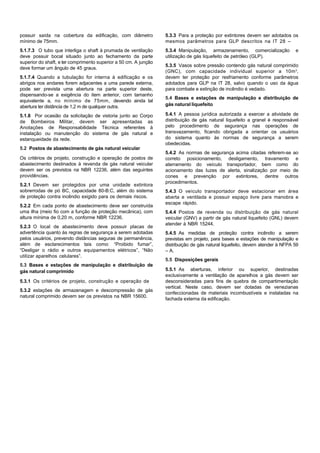possuir saída na cobertura da edificação, com diâmetro
mínimo de 75mm.
5.1.7.3 O tubo que interliga o shaft à prumada de ventilação
deve possuir bocal situado junto ao fechamento da parte
superior do shaft, e ter comprimento superior a 50 cm. A junção
deve formar um ângulo de 45 graus.
5.1.7.4 Quando a tubulação for interna à edificação e os
abrigos nos andares forem adjacentes a uma parede externa,
pode ser prevista uma abertura na parte superior deste,
dispensando-se a exigência do item anterior, com tamanho
equivalente a, no mínimo de 75mm, devendo ainda tal
abertura ter distância de 1,2 m de qualquer outra.
5.1.8 Por ocasião da solicitação de vistoria junto ao Corpo
de Bombeiros Militar, devem ser apresentadas as
Anotações de Responsabilidade Técnica referentes à
instalação ou manutenção do sistema de gás natural e
estanqueidade da rede.
5.2 Postos de abastecimento de gás natural veicular
Os critérios de projeto, construção e operação de postos de
abastecimento destinados à revenda de gás natural veicular
devem ser os previstos na NBR 12236, além das seguintes
providências.
5.2.1 Devem ser protegidos por uma unidade extintora
sobrerrodas de pó BC, capacidade 80-B:C, além do sistema
de proteção contra incêndio exigido para os demais riscos.
5.2.2 Em cada ponto de abastecimento deve ser construída
uma ilha (meio fio com a função de proteção mecânica), com
altura mínima de 0,20 m, conforme NBR 12236.
5.2.3 O local de abastecimento deve possuir placas de
advertência quanto às regras de segurança a serem adotadas
pelos usuários, prevendo distâncias seguras de permanência,
além de esclarecimentos tais como: “Proibido fumar”,
“Desligar o rádio e outros equipamentos elétricos”, “Não
utilizar aparelhos celulares”.
5.3 Bases e estações de manipulação e distribuição de
gás natural comprimido
5.3.1 Os critérios de projeto, construção e operação de
5.3.2 estações de armazenagem e descompressão de gás
natural comprimido devem ser os previstos na NBR 15600.
5.3.3 Para a proteção por extintores devem ser adotados os
mesmos parâmetros para GLP descritos na IT 28 –
5.3.4 Manipulação, armazenamento, comercialização e
utilização de gás liquefeito de petróleo (GLP).
5.3.5 Vasos sobre pressão contendo gás natural comprimido
(GNC), com capacidade individual superior a 10m3
,
devem ter proteção por resfriamento conforme parâmetros
adotados para GLP na IT 28, salvo quando o uso da água
para combate e extinção de incêndio é vedado.
5.4 Bases e estações de manipulação e distribuição de
gás natural liquefeito
5.4.1 A pessoa jurídica autorizada a exercer a atividade de
distribuição de gás natural liquefeito a granel é responsável
pelo procedimento de segurança nas operações de
transvazamento, ficando obrigada a orientar os usuários
do sistema quanto às normas de segurança a serem
obedecidas.
5.4.2 As normas de segurança acima citadas referem-se ao
correto posicionamento, desligamento, travamento e
aterramento do veículo transportador, bem como do
acionamento das luzes de alerta, sinalização por meio de
cones e prevenção por extintores, dentre outros
procedimentos.
5.4.3 O veículo transportador deve estacionar em área
aberta e ventilada e possuir espaço livre para manobra e
escape rápido.
5.4.4 Postos de revenda ou distribuição de gás natural
veicular (GNV) a partir de gás natural liquefeito (GNL) devem
atender à NBR 15244.
5.4.5 As medidas de proteção contra incêndio a serem
previstas em projeto, para bases e estações de manipulação e
distribuição de gás natural liquefeito, devem atender à NFPA 59
– A.
5.5 Disposições gerais
5.5.1 As aberturas, inferior ou superior, destinadas
exclusivamente a ventilação de aparelhos a gás devem ser
desconsideradas para fins de quebra de compartimentação
vertical. Neste caso, devem ser dotadas de venezianas
confeccionadas de materiais incombustíveis e instaladas na
fachada externa da edificação.
 