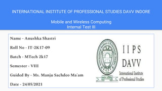 INTERNATIONAL INSTITUTE OF PROFESSIONAL STUDIES DAVV INDORE
Mobile and Wireless Computing
Internal Test III
Name - Anushka Shastri
Roll No - IT-2K17-09
Batch - MTech 2k17
Semester - VIII
Guided By - Ms. Manju Sachdeo Ma'am
Date - 24/05/2021
 