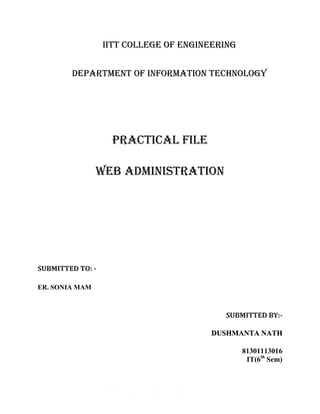 IITT College of Engineering


        Department of Information Technology




                   PRACTICAL FILE

                WEB ADMINISTRATION




SUBMITTED TO: -

ER. SONIA MAM



                                          SUBMITTED BY:-

                                       DUSHMANTA NATH

                                                81301113016
                                                 IT(6th Sem)
                IITT COLLEGE OF
                  ENGINEERING
 