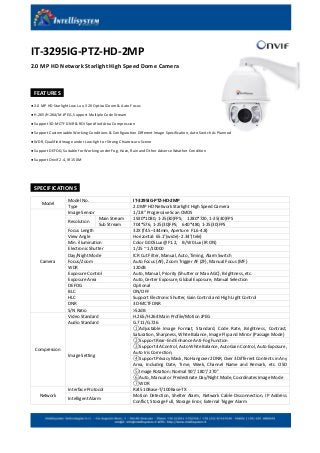 IT-3295IG-PTZ-HD-2MP
2.0 MP HD Network Starlight High Speed Dome Camera
FEATURES
● 2.0 MP HD Starlight Low Lux, 32X Optical Zoom & Auto Focus
● H.265/H.264/M-JPEG, Support Multiple Code Stream
● Support 3D-MCTF DNR & ROI Specified Area Compression
● Support Customizable Working Conditions & Configuration Different Image Specification, Auto Switch As Planned
● WDR, Qualified Image under Low-light or Strong Chiaroscuro Scene
● Support DEFOG, Suitable for Working under Fog, Haze, Rain and Other Adverse Weather Condition
● Support Onvif 2.4, IR 150M
SPECIFICATIONS
Model
Model No. IT-3295IG-PTZ-HD-2MP
Type 2.0 MP HD Network Starlight High Speed Camera
Camera
Image Sensor 1/2.8″ Progressive Scan CMOS
Resolution
Main Stream 1920*1080, 1-25(30)FPS; 1280*720, 1-25(30)FPS
Sub Stream 704*576, 1-25(30)FPS; 640*480, 1-25(30)FPS
Focus Length 32X (f4.5–144mm, Aperture: F1.6-4.8)
View Angle Horizontal: 65.1°(wide)- 2.34°(tele)
Min. illumination Color 0.005Lux @F1.2, B/W 0Lux (IR ON)
Electronic Shutter 1/25 ~ 1/10000
Day/Night Mode ICR Cut Filter, Manual, Auto, Timing, Alarm Switch
Focus/Zoom Auto Focus (AF), Zoom Trigger AF (ZF), Manual Focus (MF)
WDR 120dB
Exposure Control Auto, Manual, Priority (Shutter or Max AGC), Brightness, etc.
Exposure Area Auto, Center Exposure, Global Exposure, Manual Selection
DEFOG Optional
BLC ON/OFF
HLC Support Electronic Shutter, Gain Control and High Light Control
DNR 3D-MCTF DNR
S/N Ratio >52dB
Compression
Video Standard H.265/H.264 Main Profile/Motion JPEG
Audio Standard G.711/G.726
Image Setting
①Adjustable Image Format, Standard, Code Rate, Brightness, Contrast,
Saturation, Sharpness, White Balance, Image Flip and Mirror (Passage Mode)
②Support Rear-End Enhance Anti-Fog Function
③Support 4A Control, Auto White Balance, Auto Gain Control, Auto Exposure,
Auto Iris Correction;
④Support Privacy Mask, No Hangover 2DNR, Over 3 Different Contents in Any
Area, Including Date, Time, Week, Channel Name and Remark, etc. OSD
Information Superimposed⑤Image Rotation: Normal 90°/ 180°/ 270°
⑥Auto, Manual or Predestinate Day/Night Mode, Coordinates Image Mode
⑦WDR
Network
Interface Protocol RJ45 10Base-T/100Base-TX
Intelligent Alarm
Motion Detection, Shelter Alarm, Network Cable Disconnection, IP Address
Conflict, Storage Full, Storage Error, External Trigger Alarm
 