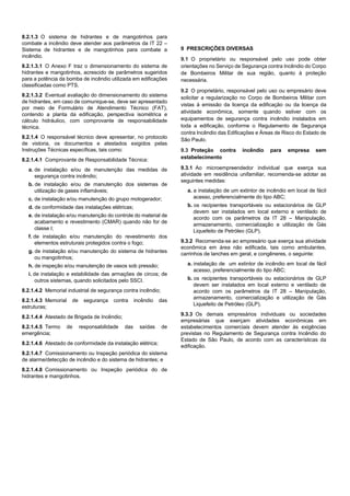 8.2.1.3 O sistema de hidrantes e de mangotinhos para
combate a incêndio deve atender aos parâmetros da IT 22 –
Sistema de hidrantes e de mangotinhos para combate a
incêndio.
8.2.1.3.1 O Anexo F traz o dimensionamento do sistema de
hidrantes e mangotinhos, acrescido de parâmetros sugeridos
para a potência da bomba de incêndio utilizada em edificações
classificadas como PTS.
8.2.1.3.2 Eventual avaliação do dimensionamento do sistema
de hidrantes, em caso de comunique-se, deve ser apresentado
por meio de Formulário de Atendimento Técnico (FAT),
contendo a planta da edificação, perspectiva isométrica e
cálculo hidráulico, com comprovante de responsabilidade
técnica.
8.2.1.4 O responsável técnico deve apresentar, no protocolo
de vistoria, os documentos e atestados exigidos pelas
Instruções Técnicas específicas, tais como:
8.2.1.4.1 Comprovante de Responsabilidade Técnica:
a. de instalação e/ou de manutenção das medidas de
segurança contra incêndio;
b. de instalação e/ou de manutenção dos sistemas de
utilização de gases inflamáveis;
c. de instalação e/ou manutenção do grupo motogerador;
d. de conformidade das instalações elétricas;
e. de instalação e/ou manutenção do controle do material de
acabamento e revestimento (CMAR) quando não for de
classe I;
f. de instalação e/ou manutenção do revestimento dos
elementos estruturais protegidos contra o fogo;
g. de instalação e/ou manutenção do sistema de hidrantes
ou mangotinhos;
h. de inspeção e/ou manutenção de vasos sob pressão;
i. de instalação e estabilidade das armações de circos; de
outros sistemas, quando solicitados pelo SSCI.
8.2.1.4.2 Memorial industrial de segurança contra incêndio;
8.2.1.4.3 Memorial de segurança contra incêndio das
estruturas;
8.2.1.4.4 Atestado de Brigada de Incêndio;
8.2.1.4.5 Termo de responsabilidade das saídas de
emergência;
8.2.1.4.6 Atestado de conformidade da instalação elétrica;
8.2.1.4.7 Comissionamento ou Inspeção periódica do sistema
de alarme/detecção de incêndio e do sistema de hidrantes; e
8.2.1.4.8 Comissionamento ou Inspeção periódica do de
hidrantes e mangotinhos.
9 PRESCRIÇÕES DIVERSAS
9.1 O proprietário ou responsável pelo uso pode obter
orientações no Serviço de Segurança contra Incêndio do Corpo
de Bombeiros Militar de sua região, quanto à proteção
necessária.
9.2 O proprietário, responsável pelo uso ou empresário deve
solicitar a regularização no Corpo de Bombeiros Militar com
vistas à emissão da licença da edificação ou da licença da
atividade econômica, somente quando estiver com os
equipamentos de segurança contra incêndio instalados em
toda a edificação, conforme o Regulamento de Segurança
contra Incêndio das Edificações e Áreas de Risco do Estado de
São Paulo.
9.3 Proteção contra incêndio para empresa sem
estabelecimento
9.3.1 Ao microempreendedor individual que exerça sua
atividade em residência unifamiliar, recomenda-se adotar as
seguintes medidas:
a. a instalação de um extintor de incêndio em local de fácil
acesso, preferencialmente do tipo ABC;
b. os recipientes transportáveis ou estacionários de GLP
devem ser instalados em local externo e ventilado de
acordo com os parâmetros da IT 28 – Manipulação,
armazenamento, comercialização e utilização de Gás
Liquefeito de Petróleo (GLP).
9.3.2 Recomenda-se ao empresário que exerça sua atividade
econômica em área não edificada, tais como ambulantes,
carrinhos de lanches em geral, e congêneres, o seguinte:
a. instalação de um extintor de incêndio em local de fácil
acesso, preferencialmente do tipo ABC;
b. os recipientes transportáveis ou estacionários de GLP
devem ser instalados em local externo e ventilado de
acordo com os parâmetros da IT 28 – Manipulação,
armazenamento, comercialização e utilização de Gás
Liquefeito de Petróleo (GLP).
9.3.3 Os demais empresários individuais ou sociedades
empresárias que exerçam atividades econômicas em
estabelecimentos comerciais devem atender às exigências
previstas no Regulamento de Segurança contra Incêndio do
Estado de São Paulo, de acordo com as características da
edificação.
 