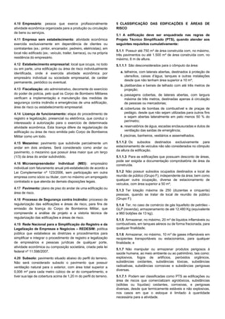 4.10 Empresário: pessoa que exerce profissionalmente
atividade econômica organizada para a produção ou circulação
de bens ou serviços.
4.11 Empresa sem estabelecimento: atividade econômica
exercida exclusivamente em dependência de clientes ou
contratantes (ex.: pintor, encanador, pedreiro, eletricistas), em
local não edificado (ex.: veículo, trailer, barraca), ou na própria
residência do empresário.
4.12 Estabelecimento empresarial: local que ocupa, no todo
ou em parte, uma edificação ou área de risco individualmente
identificada, onde é exercida atividade econômica por
empresário individual ou sociedade empresarial, de caráter
permanente, periódico ou eventual.
4.13 Fiscalização: ato administrativo, decorrente do exercício
do poder de polícia, pelo qual os Corpo de Bombeiro Militares
verificam a implementação e manutenção das medidas de
segurança contra incêndio e emergências de uma edificação,
área de risco ou estabelecimento empresarial.
4.14 Licença de funcionamento: etapa do procedimento de
registro e legalização, presencial ou eletrônica, que conduz o
interessado à autorização para o exercício de determinada
atividade econômica. Esta licença difere da regularização da
edificação ou área de risco emitida pelo Corpo de Bombeiros
Militar como um todo.
4.15 Mezanino: pavimento que subdivide parcialmente um
andar em dois andares. Será considerado como andar ou
pavimento, o mezanino que possuir área maior que um terço
(1/3) da área do andar subdividido.
4.16 Microempreendedor Individual (MEI): empresário
individual com faturamento anual pré-estabelecido de acordo a
Lei Complementar nº 123/2006, sem participação em outra
empresa como sócio ou titular, com no máximo um empregado
contratado e que atenda às demais disposições legais.
4.17 Pavimento: plano de piso do andar de uma edificação ou
área de risco.
4.18 Processo de Segurança contra Incêndio: processo de
regularização das edificações e áreas de risco, para fins de
emissão da licença do Corpo de Bombeiros Militar, que
compreende a análise de projeto e a vistoria técnica de
regularização das edificações e áreas de risco.
4.19 Rede Nacional para a Simplificação do Registro e da
Legalização de Empresas e Negócios – REDESIM: política
pública que estabelece as diretrizes e procedimentos para
simplificar e integrar o procedimento de registro e legalização
de empresários e pessoas jurídicas de qualquer porte,
atividade econômica ou composição societária, criada pela lei
federal nº 11.598/2007.
4.20 Subsolo: pavimento situado abaixo do perfil do terreno.
Não será considerado subsolo o pavimento que possuir
ventilação natural para o exterior, com área total superior a
0,006 m² para cada metro cúbico de ar do compartimento, e
tiver sua laje de cobertura acima de 1,20 m do perfil do terreno.
5 CLASSIFICAÇÃO DAS EDIFICAÇÕES E ÁREAS DE
RISCO
5.1 A edificação deve ser enquadrada nas regras de
Projeto Técnico Simplificado (PTS), quando atender aos
seguintes requisitos cumulativamente:
5.1.1 Possuir até 750 m² de área construída com, no máximo,
três pavimentos ou até 1.500 m² de área construída com, no
máximo, 6 m de altura.
5.1.1.1 São desconsiderados para o cômputo da área:
a. telheiros, com laterais abertas, destinados à proteção de
utensílios, caixas d’água, tanques e outras instalações
desde que não tenham área superior a 10 m²;
b. platibandas e beirais de telhado com até três metros de
projeção;
c. passagens cobertas, de laterais abertas, com largura
máxima de três metros, destinadas apenas à circulação
de pessoas ou mercadorias;
d. coberturas de bombas de combustível e de praças de
pedágio, desde que não sejam utilizadas para outros fins
e sejam abertas lateralmente em pelo menos 50 % do
perímetro;
e. reservatórios de água, escadas enclausuradas e dutos de
ventilação das saídas de emergência;
f. piscinas, banheiros, vestiários e assemelhados.
5.1.1.2 Os subsolos destinados exclusivamente para
estacionamento de veículos não são considerados no cômputo
da altura da edificação.
5.1.1.3 Para as edificações que possuam desconto de áreas,
pode ser exigida a documentação comprobatória de área da
construída.
5.1.2 Não possuir subsolos ocupados destinados a local de
reunião de público (Grupo F), independente da área; bem como
qualquer outra ocupação, diversa de estacionamento de
veículos, com área superior a 50 m²;
5.1.3 Ter lotação máxima de 250 (duzentas e cinquenta)
pessoas, quando se tratar de local de reunião de público
(Grupo F);
5.1.4 Ter, no caso de comércio de gás liquefeito de petróleo -
GLP (revenda), armazenamento de até 12.480 Kg (equivalente
a 960 botijões de 13 kg);
5.1.5 Armazenar, no máximo, 20 m³ de líquidos inflamáveis ou
combustíveis, em tanques aéreos ou de forma fracionada, para
qualquer finalidade;
5.1.6 Armazenar, no máximo, 10 m³ de gases inflamáveis em
recipientes transportáveis ou estacionários, para qualquer
finalidade; e
5.1.7 Não manipular ou armazenar produtos perigosos à
saúde humana, ao meio ambiente ou ao patrimônio, tais como:
explosivos, fogos de artifícios, peróxidos orgânicos,
substâncias oxidantes, substâncias tóxicas, substâncias
radioativas, substâncias corrosivas e substâncias perigosas
diversas.
5.1.7.1 Podem ser classificadas como PTS as edificações ou
área de riscos que comercializam agrotóxicos, substâncias
(sólidas ou líquidas) oxidantes, corrosivas, e perigosas
diversas, desde que termicamente estáveis e não explosivas,
nos casos em que o estoque é limitado à quantidade
necessária para a atividade.
 