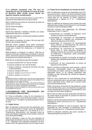 5.2 A edificação enquadrada como PTS deve ser
regularizada por meio de Certificado de Licença do Corpo
de Bombeiros Militar (CLCB), quando atender aos
seguintes requisitos cumulativamente:
5.2.1 Possuir área total construída menor ou igual a 750 m²,
podendo-se desconsiderar para o cômputo da área:
5.2.1.1 Coberturas de bombas de combustível de postos de
abastecimento e serviço;
5.2.1.2 Praças de pedágios;
5.2.1.3 Piscinas;
5.2.1.4 Área destinada à residência unifamiliar com acesso
independente direto para a via pública.
5.2.2 Não comercializar ou revender gás liquefeito de petróleo
– GLP (Revenda).
5.2.3 Utilizar ou armazenar no máximo 190 kg de gás GLP
(Central), para qualquer finalidade;
5.2.4 Não possuir quaisquer outros gases combustíveis
armazenados em recipientes transportáveis ou estacionários,
exceto para a divisão G-4, limitando-se a 01 cilindro de
acetileno;
5.2.5 Armazenar ou manipular, no máximo, 1.000 litros de
líquidos combustíveis ou inflamáveis em recipientes ou tanques
aéreos, sendo aceito qualquer quantidade exclusivamente para
armazenamento em tanques enterrados; e
5.2.6 Não ter na edificação as seguintes ocupações:
a. Grupo A, divisão A-3(A)
com mais de 16 leitos;
b. Grupo B, divisão B-1 com mais de 40 leitos;
c. Grupo D, divisão D-1, que possua “Call center” com mais
de 250 funcionários;
d. Grupo E, divisões: E-5(B)
e E-6
e. Grupo F, divisões: F-3, F-5, F-6, F-7, F11(C)
;
f. Grupo H, divisões: H-2, H-3 e H-5.
Nota:
(A) Residência geriátrica: Habitação onde o idoso não exije cuidados especiais
de profissional ou terceiros. Caso requeira cuidados por incapacitação física ou
mental, classifica-se como divisão H-2 (Asilos).
(B) Classificam-se como divisão E-5 os locais onde exista permanência de
crianças até 6 anos, mesmo que apenas durante o período diurno. Ex: Espaços
infantis, centros comunitários, brinquedotecas e assemelhados.
(C) Edificações que possuam ocupação com local de reunião de público devem
ser enquadradas como Grupo F.
6 PROCEDIMENTOS PARA REGULARIZAÇÃO DAS
EDIFICAÇÕES E ÁREAS DE RISCO
6.1 Todas as edificações e áreas de risco necessitam ser
regularizadas perante o Corpo de Bombeiros Militar, exceto as
constantes no § 1º, do artigo 4º, do Decreto Estadual nº 63.911
de 2018.
6.2 Projeto Técnico
6.2.1 As edificações e áreas de risco não classificadas como
PTS, nos termos do item 5.1 desta IT, devem ser regularizadas
por meio de Projeto Técnico (PT), nos termos da IT 01 –
Procedimentos administrativos, com aprovação prévia de
planta das medidas de segurança contra incêndio e vistoria do
Corpo de Bombeiros Militar.
6.2.2 As edificações e áreas de risco que necessitam de
comprovação de isolamento de risco, conforme parâmetros da
IT 07 - Separação entre edificações (isolamento de risco)
também devem ser regularizadas por meio de Projeto Técnico.
6.3 Projeto Técnico Simplificado com emissão de AVCB
6.3.1 As edificações e áreas de risco classificadas como PTS,
nos termos do item 5.1 desta IT, não devem apresentar Projeto
Técnico para análise, submetendo-se apenas ao processo de
vistoria para fins de obtenção do AVCB, aplicando-se
subsidiariamente o disposto na IT 01 – Procedimentos
administrativos.
6.3.2 As exigências de segurança contra incêndio para estas
edificações são previstas no item 09 desta IT e nas Instruções
Técnicas do Corpo de Bombeiros Militar.
6.3.3 São requisitos para regularização das edificações
enquadradas no item 5.1 desta IT:
a. preenchimento do Formulário de Segurança contra
Incêndio no portal do Via Fácil Bombeiros;
b. apresentação de comprovante de responsabilidade
técnica referente à instalação e/ou manutenção dos
sistemas de segurança contra incêndio;
c. apresentação de comprovante de responsabilidade
técnica referente ao dimensionamento das saídas de
emergência, para edificação do Grupo F;
d. apresentação de comprovante de responsabilidade
técnica sobre os riscos específicos existentes na
edificação e área de risco, tais como: controle de material
de acabamento e revestimento, gases combustíveis,
vasos sob pressão;
e. apresentação de atestado de formação de brigada de
incêndio, para edificações pertencentes às Divisões H-2,
H-3 ou H-5;
f. recolhimento de taxa correspondente ao serviço de
segurança contra incêndio.
6.3.4 O Formulário de Segurança contra Incêndio e demais
documentos comprobatórios devem ser digitalizados e
encaminhados por upload, contendo a certificação digital do
responsável técnico ou da empresa responsável pela
instalação ou pela manutenção das medidas de segurança
contra incêndio.
6.3.5 Um único comprovante de responsabilidade técnica
pode ser apresentado caso os serviços sejam prestados pelo
mesmo responsável técnico, desde que os serviços sejam
discriminados expressamente.
6.3.6 O protocolo de vistoria deve ser disponibilizado no portal
do Via Fácil Bombeiros, após o reconhecimento do pagamento
da taxa correspondente ao serviço e a apresentação por meio
de upload dos documentos obrigatórios.
6.3.7 O Auto de Vistoria do Corpo de Bombeiros (AVCB) deve
ser emitido depois da aprovação do processo de vistoria da
edificação ou área de risco.
6.3.8 Em caso de reprovação da vistoria é permitida uma única
solicitação de retorno nos termos da IT 01 – Procedimentos
administrativos.
6.3.9 Eventual solicitação no curso do processo, pode ser
protocolado por meio Formulário de Atendimento Técnico
(FAT), nos termos da IT 01 – Procedimentos administrativos.
6.3.9.1 As alterações solicitadas não podem acarretar na
descaracterização do processo de PTS.
 