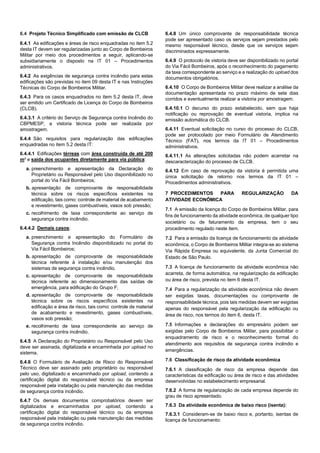 6.4 Projeto Técnico Simplificado com emissão de CLCB
6.4.1 As edificações e áreas de risco enquadradas no item 5.2
desta IT devem ser regularizadas junto ao Corpo de Bombeiros
Militar por meio dos procedimentos a seguir, aplicando-se
subsidiariamente o disposto na IT 01 – Procedimentos
administrativos.
6.4.2 As exigências de segurança contra incêndio para estas
edificações são previstas no item 09 desta IT e nas Instruções
Técnicas do Corpo de Bombeiros Militar.
6.4.3 Para os casos enquadrados no item 5.2 desta IT, deve
ser emitido um Certificado de Licença do Corpo de Bombeiros
(CLCB).
6.4.3.1 A critério do Serviço de Segurança contra Incêndio do
CBPMESP, a vistoria técnica pode ser realizada por
amostragem.
6.4.4 São requisitos para regularização das edificações
enquadradas no item 5.2 desta IT:
6.4.4.1 Edificações térreas com área construída de até 200
m² e saída dos ocupantes diretamente para via pública:
a. preenchimento e apresentação da Declaração do
Proprietário ou Responsável pelo Uso disponibilizado no
portal do Via Fácil Bombeiros;
b. apresentação de comprovante de responsabilidade
técnica sobre os riscos específicos existentes na
edificação, tais como: controle de material de acabamento
e revestimento, gases combustíveis, vasos sob pressão;
c. recolhimento de taxa correspondente ao serviço de
segurança contra incêndio.
6.4.4.2 Demais casos:
a. preenchimento e apresentação do Formulário de
Segurança contra Incêndio disponibilizado no portal do
Via Fácil Bombeiros;
b. apresentação de comprovante de responsabilidade
técnica referente à instalação e/ou manutenção dos
sistemas de segurança contra incêndio.
c. apresentação de comprovante de responsabilidade
técnica referente ao dimensionamento das saídas de
emergência, para edificação do Grupo F;
d. apresentação de comprovante de responsabilidade
técnica sobre os riscos específicos existentes na
edificação e área de risco, tais como: controle de material
de acabamento e revestimento, gases combustíveis,
vasos sob pressão;
e. recolhimento de taxa correspondente ao serviço de
segurança contra incêndio.
6.4.5 A Declaração do Proprietário ou Responsável pelo Uso
deve ser assinada, digitalizada e encaminhada por upload no
sistema.
6.4.6 O Formulário de Avaliação de Risco do Responsável
Técnico deve ser assinado pelo proprietário ou responsável
pelo uso, digitalizado e encaminhado por upload, contendo a
certificação digital do responsável técnico ou da empresa
responsável pela instalação ou pela manutenção das medidas
de segurança contra incêndio.
6.4.7 Os demais documentos comprobatórios devem ser
digitalizados e encaminhados por upload, contendo a
certificação digital do responsável técnico ou da empresa
responsável pela instalação ou pela manutenção das medidas
de segurança contra incêndio.
6.4.8 Um único comprovante de responsabilidade técnica
pode ser apresentado caso os serviços sejam prestados pelo
mesmo responsável técnico, desde que os serviços sejam
discriminados expressamente.
6.4.9 O protocolo de vistoria deve ser disponibilizado no portal
do Via Fácil Bombeiros, após o reconhecimento do pagamento
da taxa correspondente ao serviço e a realização do upload dos
documentos obrigatórios.
6.4.10 O Corpo de Bombeiros Militar deve realizar a análise da
documentação apresentada no prazo máximo de sete dias
corridos e eventualmente realizar a vistoria por amostragem.
6.4.10.1 O decurso do prazo estabelecido, sem que haja
notificação ou reprovação de eventual vistoria, implica na
emissão automática do CLCB.
6.4.11 Eventual solicitação no curso do processo do CLCB,
pode ser protocolado por meio Formulário de Atendimento
Técnico (FAT), nos termos da IT 01 – Procedimentos
administrativos.
6.4.11.1 As alterações solicitadas não podem acarretar na
descaracterização do processo de CLCB.
6.4.12 Em caso de reprovação da vistoria é permitida uma
única solicitação de retorno nos termos da IT 01 –
Procedimentos administrativos.
7 PROCEDIMENTOS PARA REGULARIZAÇÃO DA
ATIVIDADE ECONÔMICA
7.1 A emissão da licença do Corpo de Bombeiros Militar, para
fins de funcionamento da atividade econômica, de qualquer tipo
societário ou de faturamento da empresa, tem o seu
procedimento regulado neste item.
7.2 Para a emissão da licença de funcionamento da atividade
econômica, o Corpo de Bombeiros Militar integra-se ao sistema
Via Rápida Empresa ou equivalente, da Junta Comercial do
Estado de São Paulo.
7.3 A licença de funcionamento da atividade econômica não
acarreta, de forma automática, na regularização da edificação
ou área de risco, prevista no item 6 desta IT.
7.4 Para a regularização da atividade econômica não devem
ser exigidas taxas, documentações ou comprovante de
responsabilidade técnica, pois tais medidas devem ser exigidas
apenas do responsável pela regularização da edificação ou
área de risco, nos termos do item 6, desta IT.
7.5 Informações e declarações do empresário podem ser
exigidas pelo Corpo de Bombeiros Militar, para possibilitar o
enquadramento de risco e o reconhecimento formal do
atendimento aos requisitos de segurança contra incêndio e
emergências.
7.6 Classificação de risco da atividade econômica
7.6.1 A classificação de risco da empresa depende das
características da edificação ou área de risco e das atividades
desenvolvidas no estabelecimento empresarial.
7.6.2 A forma de regularização de cada empresa depende do
grau de risco apresentado.
7.6.3 Da atividade econômica de baixo risco (isenta):
7.6.3.1 Consideram-se de baixo risco e, portanto, isentas de
licença de funcionamento:
 