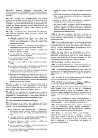 7.6.3.1.1 A atividade econômica desenvolvida por
microempreendedor individual (MEI), em residência unifamiliar
(casa própria ou alugada), sem recepção ou atendimento de
pessoas.
7.6.3.1.2 A empresa sem estabelecimento, que possua
endereço apenas para domicílio fiscal do empreendedor (fins
tributários ou de correspondência), desde que a atividade
econômica seja exercida exclusivamente na dependência de
clientes (ex.: pintor, encanador, pedreiro, eletricistas), ou em
local não edificado (ex.: veículo, trailer, barraca de rua,
vendedor ambulante).
7.6.3.1.3 A atividade econômica desenvolvida em edificações
com área total construída menor ou igual a 200 m², nas
seguintes condições:
a. edificação exclusivamente térrea, com saída dos
ocupantes direta para a via pública, e que não possua
qualquer tipo de abertura (ex.: portas ou janelas) para
edificações adjacentes;
b. edificação destinada à reunião de público (Grupo F), que
possui lotação máxima de 50 (cinquenta) pessoas;
c. edificação destinado a hotéis, pousadas e pensões, que
possui, no máximo, 16 leitos;
d. não ser destinado a hospitais e locais cujos pacientes
necessitam de cuidados especiais;
e. não ser destinado a comercialização ou revenda de gás
liquefeito de petróleo (GLP);
f. possuir, no máximo, 20 Kg de gás liquefeito de petróleo
(GLP);
g. não possuir quaisquer outros tipos de gases combustíveis
em recipientes estacionários ou transportáveis;
h. possuir, no máximo, 150 litros de líquidos combustíveis
ou inflamáveis em recipientes ou tanques; e
i. não possuir produtos perigosos à saúde humana, ao meio
ambiente ou ao patrimônio, tais como: explosivos,
peróxidos orgânicos, substâncias oxidantes, substâncias
tóxicas, substâncias radioativas, substâncias corrosivas e
substâncias perigosas diversas.
7.6.3.2 A isenção da licença de funcionamento para a
atividade econômica não exime o proprietário ou o responsável
legal do imóvel pela regularização urbanística junto ao Corpo
de Bombeiros Militar, nos termos do item 6, desta IT.
7.6.3.2.1 Os atos públicos de fiscalização com vistas à
regularização urbanística do imóvel devem recair sobre o seu
proprietário ou responsável legal, e não podem restringir o
exercício das atividades econômicas existentes no local.
7.6.4 Da atividade econômica de médio risco
7.6.4.1 Considera-se de médio risco a atividade econômica
desenvolvida em edificações com área total construída menor
ou igual a 750 m², nas seguintes condições:
a. em edificações que possuam até 3 pavimentos,
desconsiderando-se o subsolo utilizado exclusivamente
para estacionamento de veículos, sem abastecimento no
local;
b. edificação destinada à reunião de público (Grupo F), que
possui lotação máxima de 100 (cem) pessoas;
c. edificação destinado a hotéis, pousadas e pensões, que
possui, no máximo, 40 leitos;
d. não ser destinado a hospitais e locais cujos pacientes
necessitam de cuidados especiais;
e. não ser destinado a comercialização ou revenda de gás
liquefeito de petróleo (GLP);
f. possuir, no máximo, 190 Kg de gás liquefeito de petróleo
(GLP);
g. não utilizar, armazenar ou comercializar quaisquer outros
tipos de gases combustíveis em recipientes estacionários
ou transportáveis;
h. possuir, no máximo, 1.000 litros de líquidos combustíveis
ou inflamáveis em recipientes ou tanques; e
i. não possuir produtos perigosos à saúde humana, ao meio
ambiente ou ao patrimônio, tais como: explosivos,
peróxidos orgânicos, substâncias oxidantes, substâncias
tóxicas, substâncias radioativas, substâncias corrosivas e
substâncias perigosas diversas.
7.6.4.2 O integrador estadual pode emitir a licença de
funcionamento para a atividade econômicas de médio risco, em
caráter provisório e improrrogável, por um prazo de validade
máximo de 90 dias.
7.6.4.3 A concessão de licença de funcionamento provisória
para a atividade econômica não exime o proprietário ou o
responsável legal do imóvel pela regularização urbanística
junto ao Corpo de Bombeiros Militar, nos termos do item 6,
desta IT, no prazo de até 90 dias.
7.6.4.3.1 Os atos públicos de fiscalização com vistas à
regularização urbanística do imóvel devem recair sobre o seu
proprietário ou responsável legal, e não podem restringir o
exercício das atividades econômicas existentes no local,
enquanto as respectivas licenças estiverem vigentes.
7.6.5 Da atividade econômica de alto risco
7.6.5.1 Considera-se de alto risco a atividade econômica que
não se enquadra nos critérios de isenção ou de médio risco.
7.6.5.2 O integrador estadual somente pode emitir a licença de
funcionamento para a atividade econômica de alto risco após a
regularização da edificação junto ao Corpo de Bombeiros
Militar.
7.6.5.3 A licença de funcionamento provisória não deve ser
emita para atividades econômicas de alto risco.
7.7 Da atividade econômica desenvolvida em edificação
com licença vigente (CLCB, AVCB ou TAACB).
7.7.1 A atividade econômica desenvolvida em edificação com
licença vigente (CLCB, AVCB ou TAACB), é considerada
regularizada perante o Corpo de Bombeiros Militar. O
integrador estadual pode emitir a licença de funcionamento da
empresa de forma automática após a apresentação da licença
vigente.
7.7.2 O prazo de validade da licença de funcionamento da
atividade econômica deve acompanhar a validade da licença
estabelecida para o imóvel (edificação ou área de risco).
7.7.3 A licença da atividade econômica pode ser cassada pelo
Corpo de Bombeiros Militar quando constatada a
incompatibilidade do CLCB, AVCB ou TAACB com o endereço,
a área ou o uso do estabelecimento empresarial.
7.8 O Corpo de Bombeiros Militar pode fiscalizar o
estabelecimento empresarial ou a edificação, a qualquer
tempo, para verificar a natureza da atividade econômica
desenvolvida, a compatibilidade de área ou endereço, bem
como a instalação e o funcionamento das medidas de
segurança contra incêndio.
 