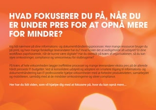Kig lidt nærmere på dine informations- og dokumenthåndteringsprocesser. Hvor mange ressourcer bruger du
på print, og hvor mange forskellige leverandører har du? Hvad koster det at vedligeholde alt udstyret? Er dine
workflows papirbaserede, når de kunne være digitale? Har du overblik på tværs af organisationen, så du kan
styre omkostninger, compliance og serviceniveau for slutbrugerne?
På tværs af hele virksomheden lægger ineffektive processer og mange leverandører ekstra pres på de allerede
hårdt pressede IT-budgetter. Ved at konsolidere udstyret og adoptere en smartere tilgang til informations- og
dokumenthåndtering kan IT-professionelle hjælpe virksomheder med at forbedre produktiviteten, samarbejdet
og mobiliteten, samtidig med at de mindsker omkostningerne og sikrer compliance.
Her har du lidt viden, som vil hjælpe dig med at fokusere på, hvor du kan opnå mere...
HVAD FOKUSERER DU PÅ, NÅR DU
ER UNDER PRES FOR AT OPNÅ MERE
FOR MINDRE?
 