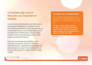 og besøg canon.dkBE EXCEPTIONAL
Canon forstår udfordringerne ved informations-
og dokumenthåndtering. Vi hjælper med at
konsolidere og håndtere udstyr og processer og
med at automatisere indsamling, lagring, print
og distribution af information. Du kan vælge
at administrere vores løsninger inhouse eller
outsource det hele til Canon.
Med sammenhængende workflows, som
giver dig transparens, så du kan reducere
omkostningerne, nedsætte kompleksiteten og
sikre compliance, giver vi dig mulighed for at
fokusere på at opnå så meget mere for meget
mindre.
Vi hjælper dig med at
fokusere på, hvad der er
vigtigst
Hvordan kan vi hjælpe dig?
Vi samarbejder med virksomheder i alle
størrelser for at skabe imponerende resultat-
forbedringer – og vi kan gøre det samme for
dig.
Hvis der er nogle særlige interesse-
områder, som du gerne vil diskutere
videre med os, eller hvis du gerne vil
aftale et møde, er du velkommen til at
ringe til os på tlf. 7015 5005.
© Canon Europa N.V. 2014
 