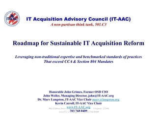 IT Acquisition Advisory Council (IT-AAC)
                     A non-partisan think tank, 501.C3



Roadmap for Sustainable IT Acquisition Reform

Leveraging non-traditional expertise and benchmarked standards of practices
                That exceed CCA & Section 804 Mandates




                    Honorable John Grimes, Former OSD CIO
                 John Weiler, Managing Director, john@IT-AAC.org
             Dr. Marv Langston, IT AAC Vi Ch i marv@langston.org
             D M      L        t    IT-AAC Vice Chair       @l      t
                          Kevin Carroll, IT-AAC Vice Chair
                    904 Clifton Drive www.IT-AAC.org Virginia 22308
                                       * Alexandria *
                              www.IT-AAC.org *0400 768-0400
                                       703 768 (703)
 