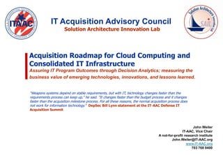 IT Acquisition Advisory Council
                       Solution Architecture Innovation Lab




Acquisition Roadmap for Cloud Computing and
Consolidated IT Infrastructure
Assuring IT Program Outcomes through Decision Analytics; measuring the
business value of emerging technologies, innovations, and lessons learned.


“Weapons systems depend on stable requirements, but with IT, technology changes faster than the
requirements process can keep up," he said. "It changes faster than the budget process and it changes
faster than the acquisition milestone process. For all these reasons, the normal acquisition process does
not work for information technology.” DepSec Bill Lynn statement at the IT-AAC Defense IT
Acquisition Summit




                                                                                                           John Weiler
                                                                                                     IT-AAC, Vice Chair
                                                                                     A not-for-profit research institute
                                                                                             John.Weiler@IT-AAC.org
                                                                                                       www.IT-AAC.org
                                                                                                          703 768 0400
 