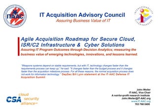 Agile Acquisition Roadmap for Secure Cloud,
ISR/C2 Infrastructure & Cyber Solutions
Assuring IT Program Outcomes through Decision Analytics; measuring the
business value of emerging technologies, innovations, and lessons learned.
John Weiler
IT-AAC, Vice Chair
A not-for-profit research institute
John.Weiler@IT-AAC.org
www.IT-AAC.org
703 768 0400
IT Acquisition Advisory Council
Assuring Business Value of IT
“Weapons systems depend on stable requirements, but with IT, technology changes faster than the
requirements process can keep up," he said. "It changes faster than the budget process and it changes
faster than the acquisition milestone process. For all these reasons, the normal acquisition process does
not work for information technology.” DepSec Bill Lynn statement at the IT-AAC Defense IT
Acquisition Summit
 
