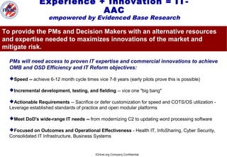 ICHnet.org Company Confidential
Experience + Innovation = IT-
AAC
empowered by Evidenced Base Research
PMs will need access to proven IT expertise and commercial innovations to achieve
OMB and OSD Efficiency and IT Reform objectives:
Speed -- achieve 6-12 month cycle times vice 7-8 years (early pilots prove this is possible)
Incremental development, testing, and fielding -- vice one "big bang"
Actionable Requirements -- Sacrifice or defer customization for speed and COTS/OS utilization -
Leverage established standards of practice and open modular platforms
Meet DoD's wide-range IT needs -- from modernizing C2 to updating word processing software
Focused on Outcomes and Operational Effectiveness - Health IT, InfoSharing, Cyber Security,
Consolidated IT Infrastructure, Business Systems
To provide the PMs and Decision Makers with an alternative resources
and expertise needed to maximizes innovations of the market and
mitigate risk.
 